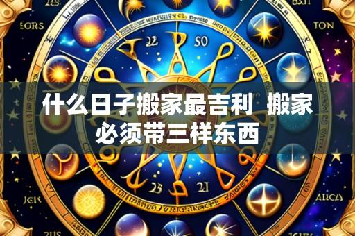 什么日子搬家最吉利 搬家必须带三样东西