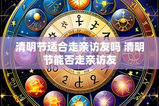 清明节适合走亲访友吗 清明节能否走亲访友