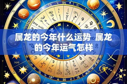属龙的今年什么运势 属龙的今年运气怎样