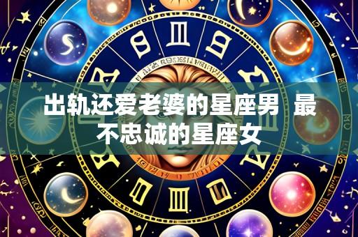 出轨还爱老婆的星座男  最不忠诚的星座女