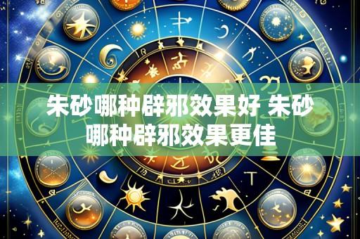 朱砂哪种辟邪效果好 朱砂哪种辟邪效果更佳