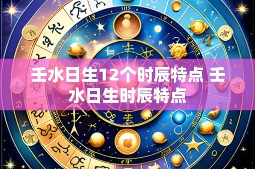 壬水日生12个时辰特点 壬水日生时辰特点