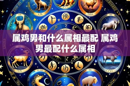 属鸡男和什么属相最配 属鸡男最配什么属相