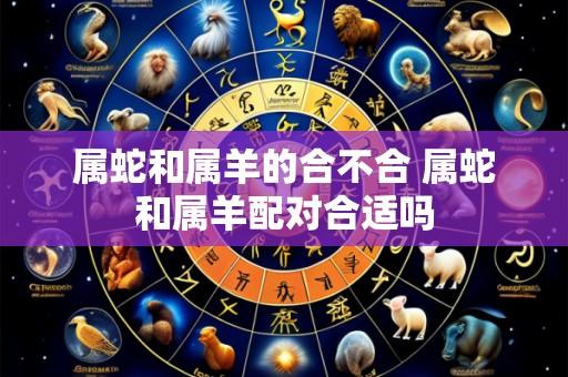 属蛇和属羊的合不合 属蛇和属羊配对合适吗