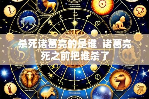 杀死诸葛亮的是谁  诸葛亮死之前把谁杀了