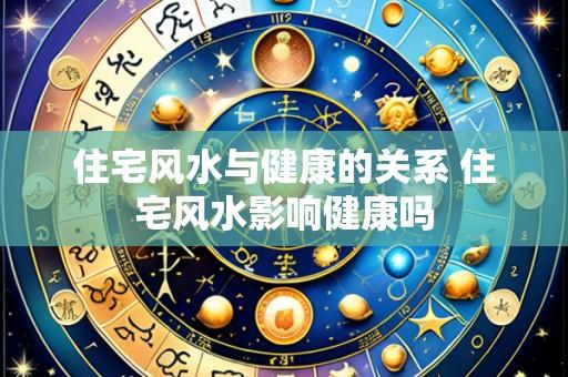 住宅风水与健康的关系 住宅风水影响健康吗