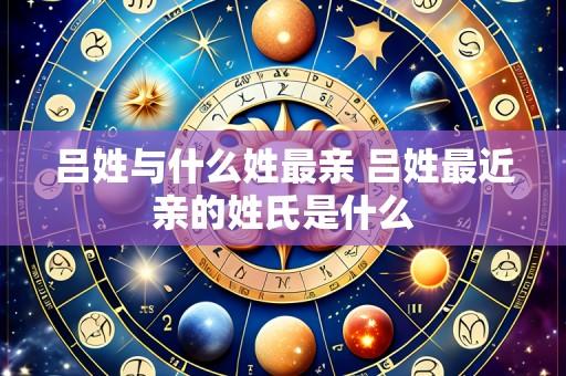 吕姓与什么姓最亲 吕姓最近亲的姓氏是什么