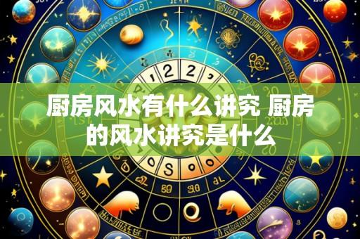 厨房风水有什么讲究 厨房的风水讲究是什么