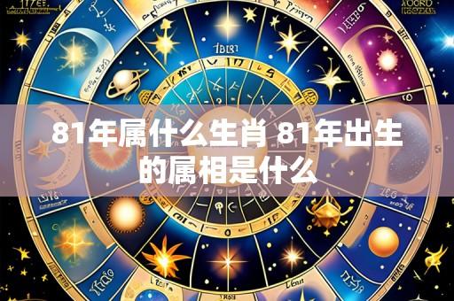 81年属什么生肖 81年出生的属相是什么