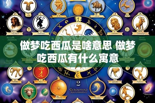 做梦吃西瓜是啥意思 做梦吃西瓜有什么寓意