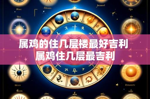 属鸡的住几层楼最好吉利 属鸡住几层最吉利