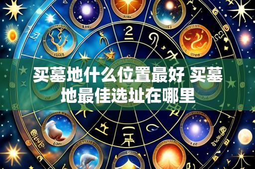 买墓地什么位置最好 买墓地最佳选址在哪里