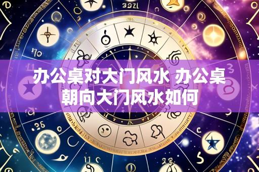 办公桌对大门风水 办公桌朝向大门风水如何