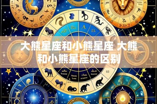 大熊星座和小熊星座 大熊和小熊星座的区别