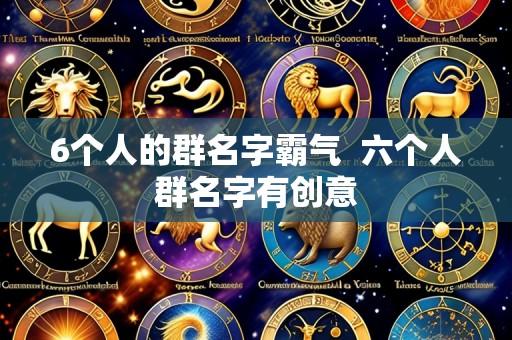 6个人的群名字霸气 六个人群名字有创意
