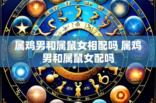 属鸡男和属鼠女相配吗 属鸡男和属鼠女配吗