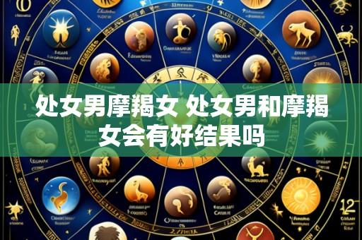 处女男摩羯女 处女男和摩羯女会有好结果吗