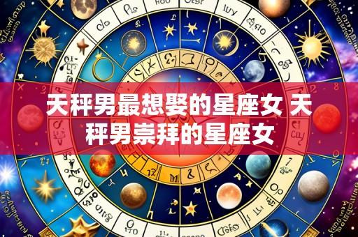 天秤男最想娶的星座女 天秤男崇拜的星座女