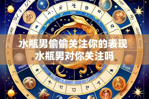 水瓶男偷偷关注你的表现 水瓶男对你关注吗