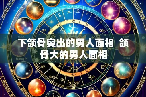 下颌骨突出的男人面相 颌骨大的男人面相