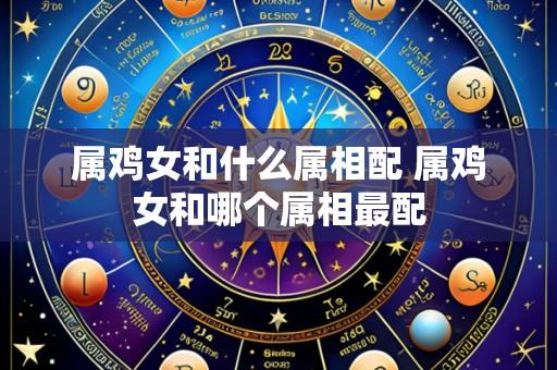 属鸡女和什么属相配 属鸡女和哪个属相最配