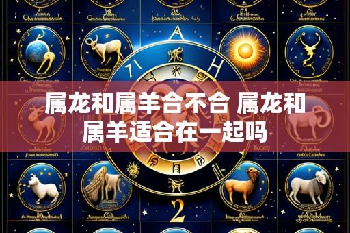 属龙和属羊合不合 属龙和属羊适合在一起吗