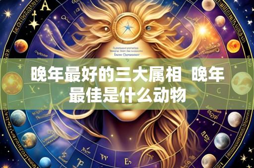 晚年最好的三大属相 晚年最佳是什么动物