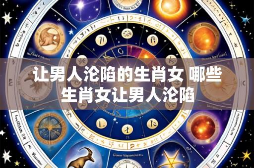让男人沦陷的生肖女 哪些生肖女让男人沦陷