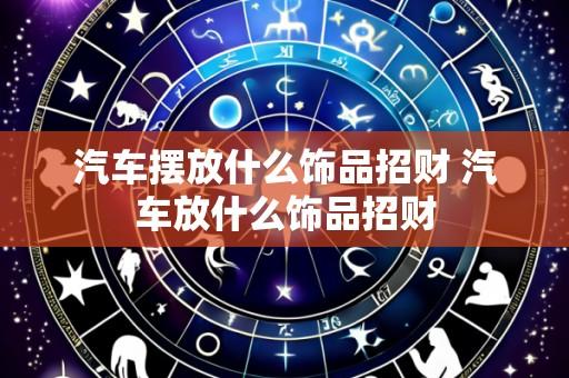 汽车摆放什么饰品招财 汽车放什么饰品招财