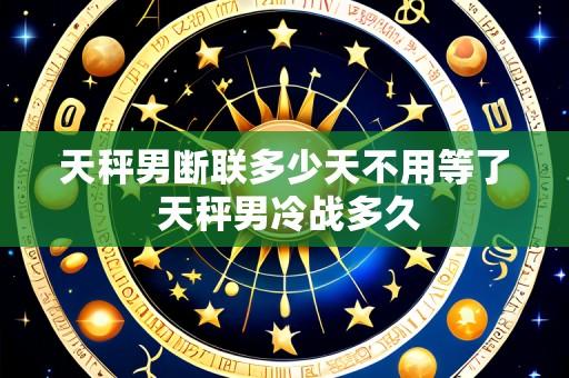 天秤男断联多少天不用等了 天秤男冷战多久