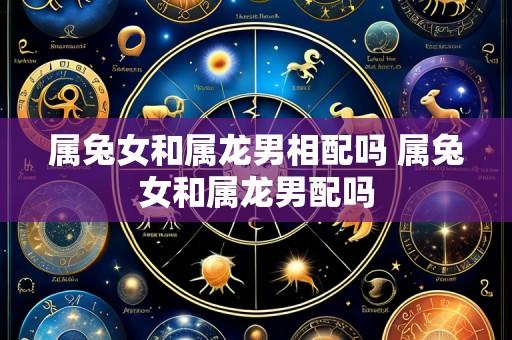 属兔女和属龙男相配吗 属兔女和属龙男配吗