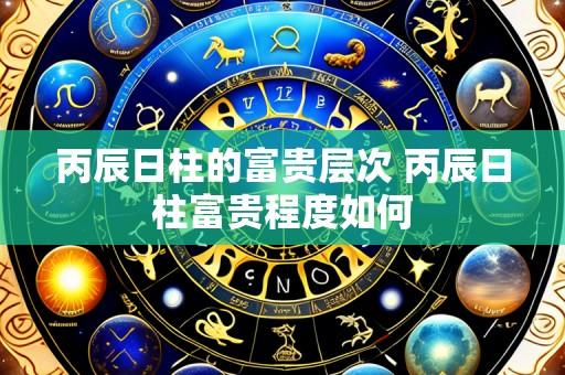 丙辰日柱的富贵层次 丙辰日柱富贵程度如何
