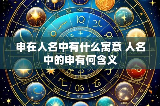 申在人名中有什么寓意 人名中的申有何含义