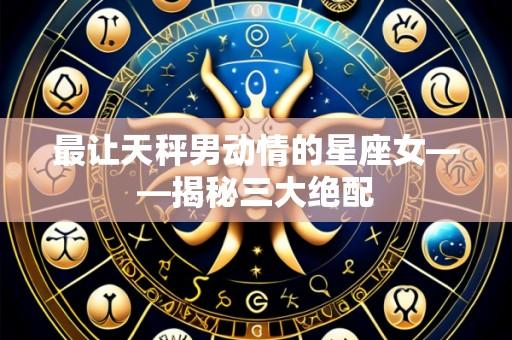 最让天秤男动情的星座女——揭秘三大绝配