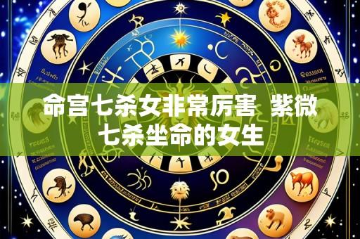 命宫七杀女非常厉害 紫微七杀坐命的女生