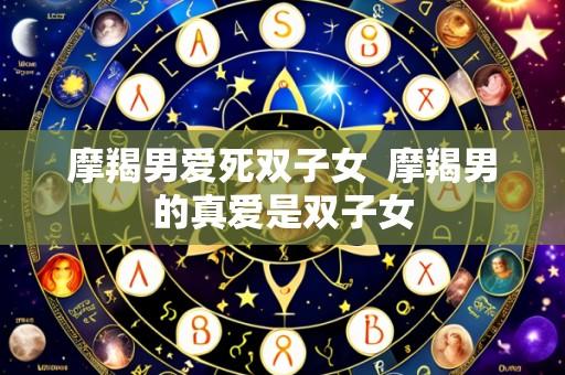 摩羯男爱死双子女 摩羯男的真爱是双子女