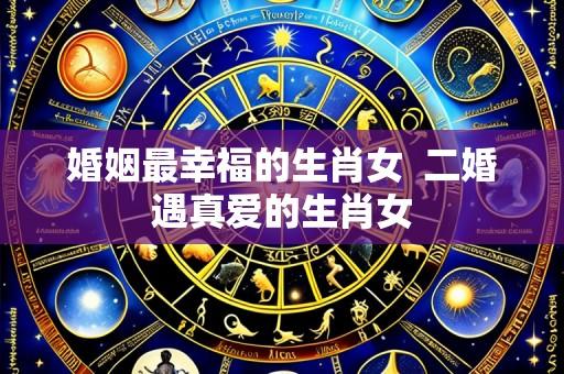 婚姻最幸福的生肖女  二婚遇真爱的生肖女