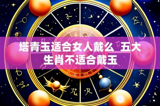 塔青玉适合女人戴么 五大生肖不适合戴玉