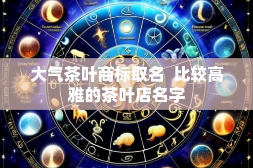 大气茶叶商标取名 比较高雅的茶叶店名字
