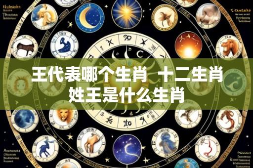 王代表哪个生肖 十二生肖姓王是什么生肖