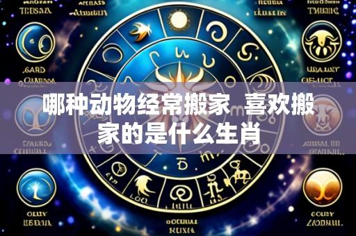 哪种动物经常搬家  喜欢搬家的是什么生肖