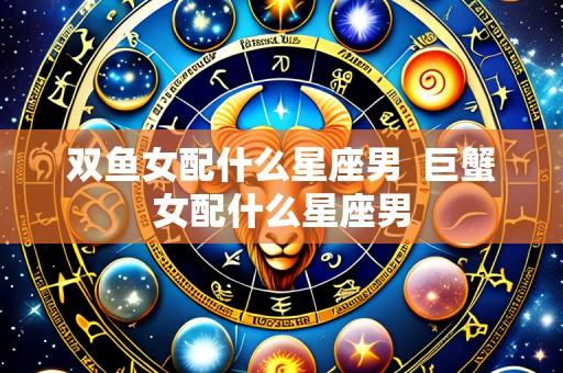 双鱼女配什么星座男 巨蟹女配什么星座男
