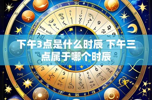 下午3点是什么时辰 下午三点属于哪个时辰