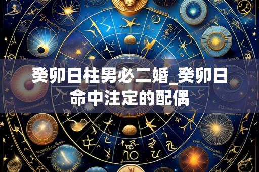 癸卯日柱男必二婚_癸卯日命中注定的配偶