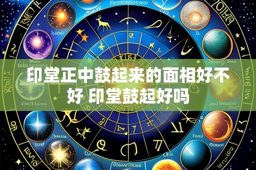 印堂正中鼓起来的面相好不好 印堂鼓起好吗