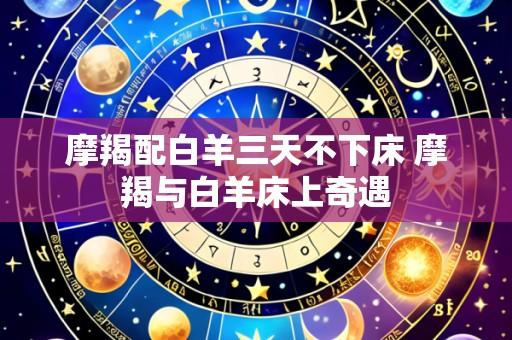 摩羯配白羊三天不下床 摩羯与白羊床上奇遇