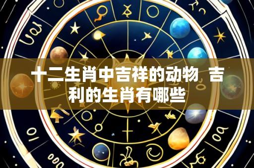 十二生肖中吉祥的动物 吉利的生肖有哪些