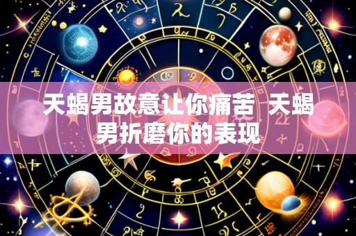 天蝎男故意让你痛苦 天蝎男折磨你的表现