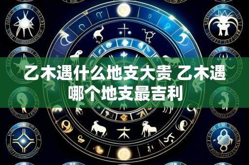 乙木遇什么地支大贵 乙木遇哪个地支最吉利