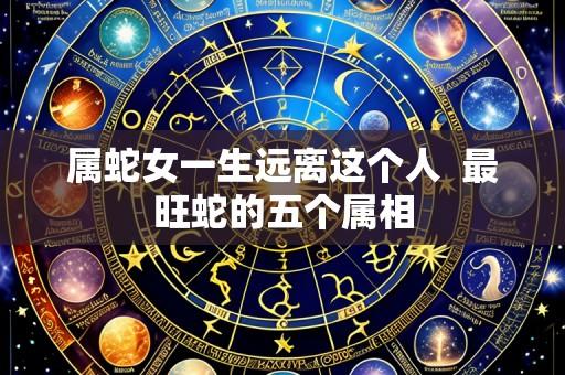 属蛇女一生远离这个人  最旺蛇的五个属相